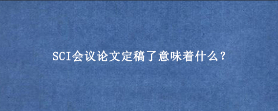 SCI会议论文定稿了意味着什么？