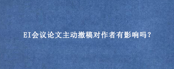 EI会议论文主动撤稿对作者有影响吗？