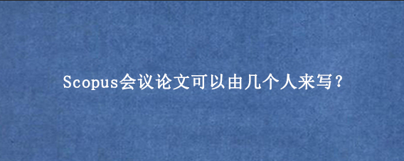 Scopus会议论文可以由几个人来写？