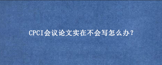 CPCI会议论文实在不会写怎么办？