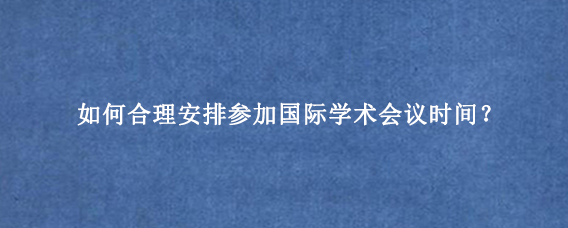 如何合理安排参加国际学术会议时间?