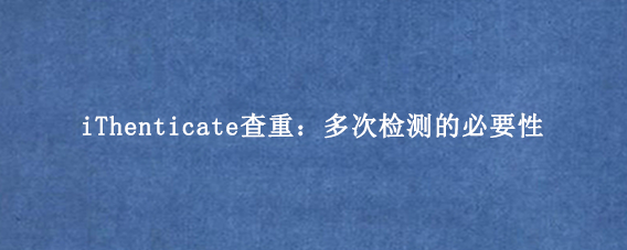 iThenticate查重:多次检测的必要性