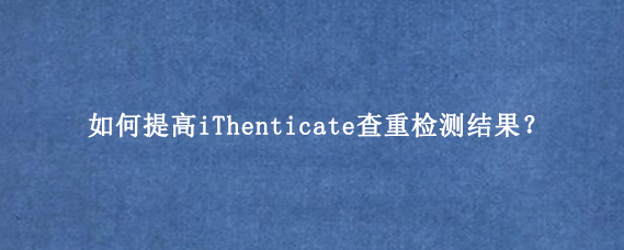 如何提高iThenticate查重检测结果?