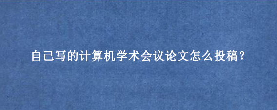 自己写的计算机学术会议论文怎么投稿?