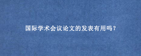 国际学术会议论文的发表有用吗?