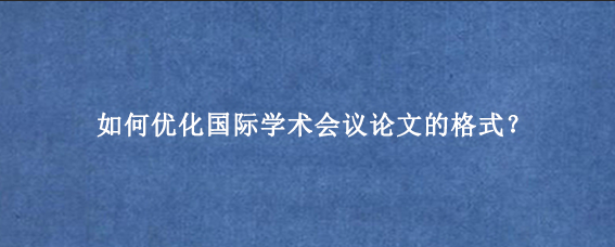 如何优化国际学术会议论文的格式?