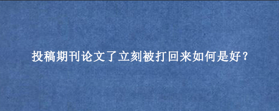 投稿期刊论文了立刻被打回来如何是好?