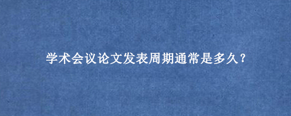 学术会议论文发表周期通常是多久?