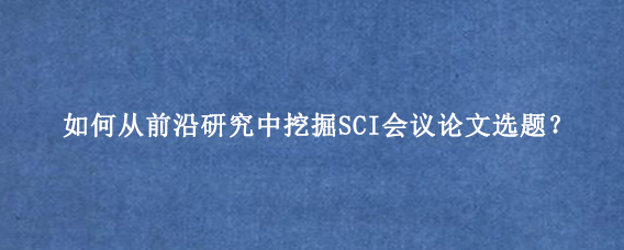 如何从前沿研究中挖掘SCI会议论文选题？