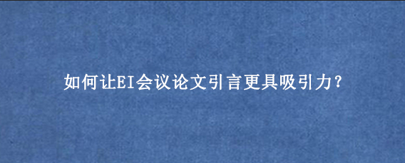 如何让EI会议论文引言更具吸引力？