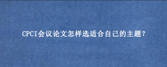 CPCI会议论文怎样选适合自己的主题?