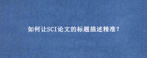 如何让SCI论文的标题描述精准？