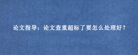 论文指导:论文查重超标了要怎么处理好?
