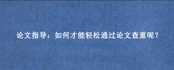 论文指导：如何才能轻松通过论文查重呢？
