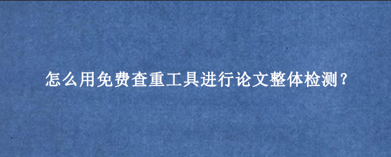 怎么用免费查重工具进行论文整体检测？