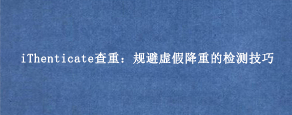 iThenticate查重：规避虚假降重的检测技巧