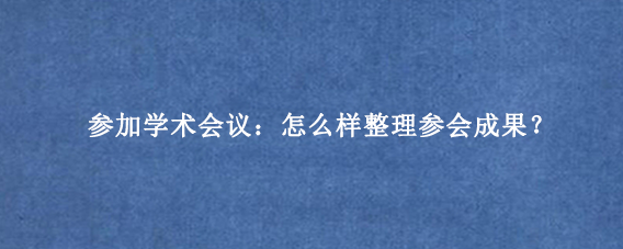 参加学术会议:怎么样整理参会成果?