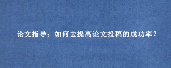论文指导：如何去提高论文投稿的成功率？