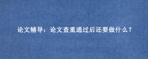论文辅导：论文查重通过后还要做什么？