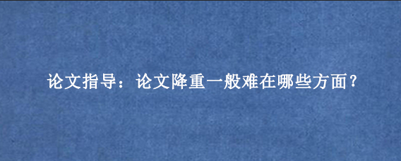 论文指导：论文降重一般难在哪些方面？