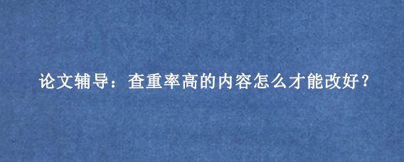 论文辅导：查重率高的内容怎么才能改好？