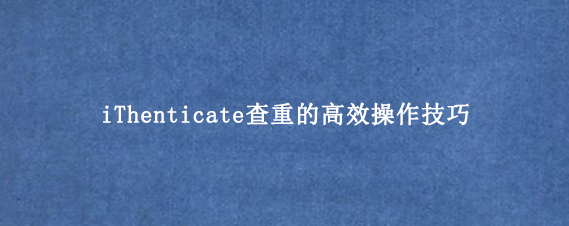 iThenticate查重的高效操作技巧