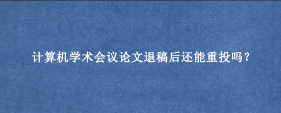 计算机学术会议论文退稿后还能重投吗？