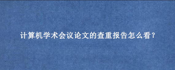 计算机学术会议论文的查重报告怎么看？