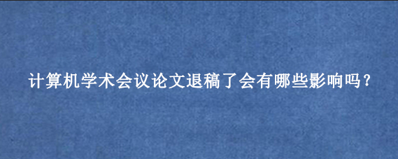 计算机学术会议论文退稿了会有哪些影响吗?