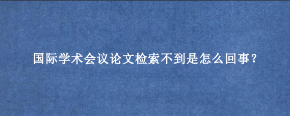 国际学术会议论文检索不到是怎么回事?
