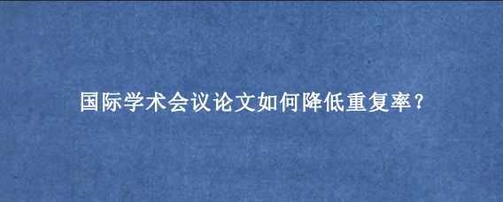 国际学术会议论文如何降低重复率？