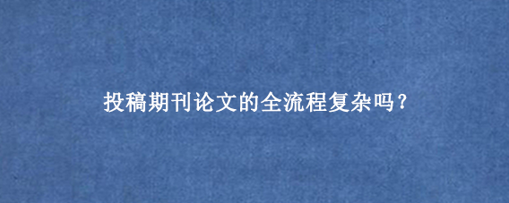 投稿期刊论文的全流程复杂吗？