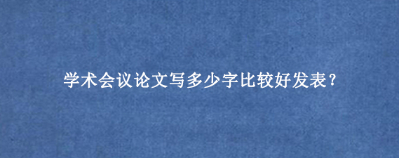 学术会议论文写多少字比较好发表？