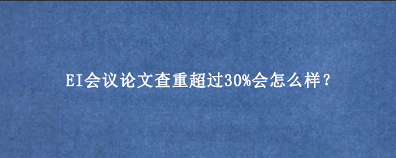 EI会议论文查重超过30%会怎么样？