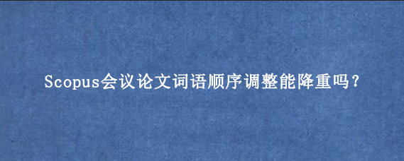 Scopus会议论文词语顺序调整能降重吗？