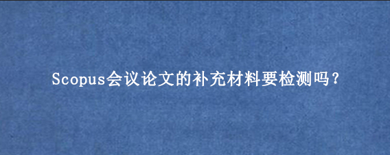 Scopus会议论文的补充材料要检测吗？