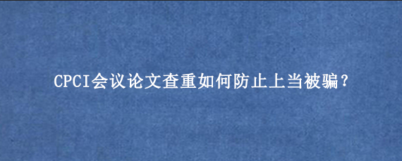 CPCI会议论文查重如何防止上当被骗？
