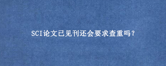 SCI论文已见刊还会要求查重吗？