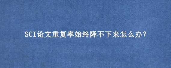 SCI论文重复率始终降不下来怎么办？