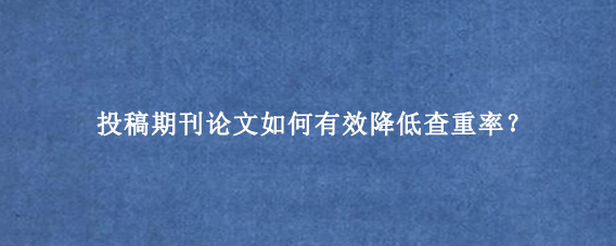 投稿期刊论文如何有效降低查重率？