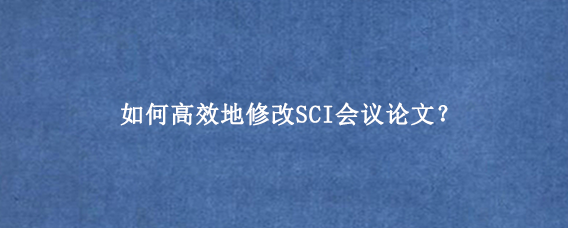 如何高效地修改SCI会议论文？
