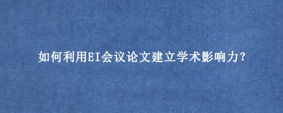 如何利用EI会议论文建立学术影响力？