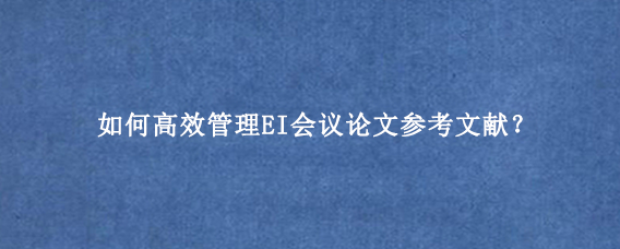 如何高效管理EI会议论文参考文献？