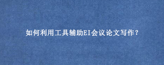 如何利用工具辅助EI会议论文写作?