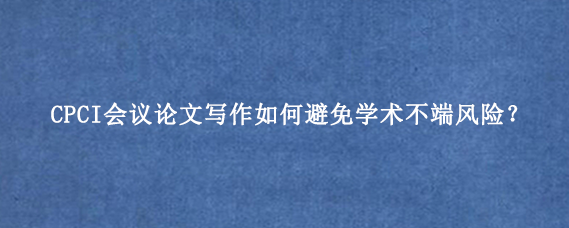 CPCI会议论文写作如何避免学术不端风险？