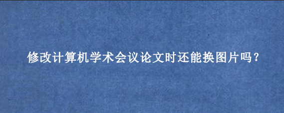 修改计算机学术会议论文时还能换图片吗？