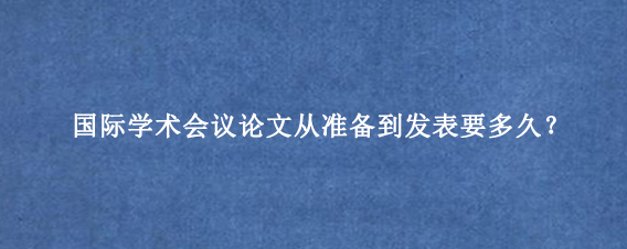 国际学术会议论文从准备到发表要多久?