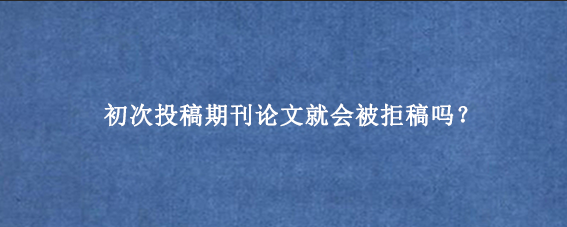 初次投稿期刊论文就会被拒稿吗?