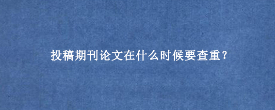 投稿期刊论文在什么时候要查重?