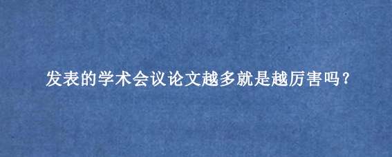 发表的学术会议论文越多就是越厉害吗？